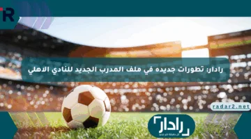 رادار: تطورات جديدة في ملف المدرب الجديد للنادي الأهلي